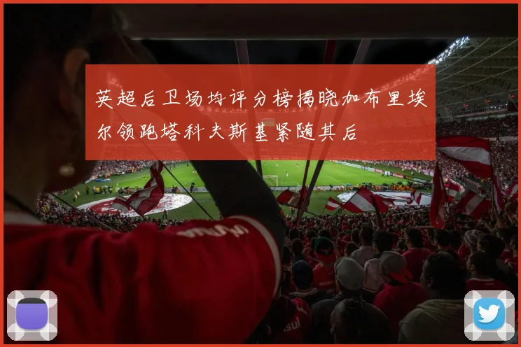 英超后卫场均评分榜揭晓加布里埃尔领跑塔科夫斯基紧随其后