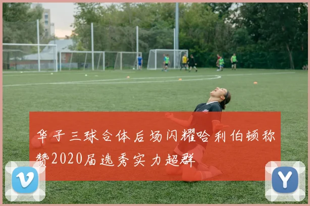华子三球合体后场闪耀哈利伯顿称赞2020届选秀实力超群