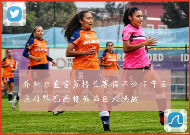 乔科尔直言苏格兰赛程不公下午五点对阵巴西将面临巨大挑战