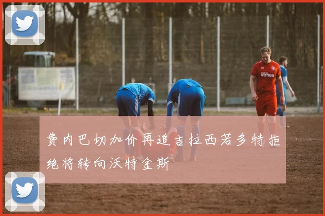 费内巴切加价再追吉拉西若多特拒绝将转向沃特金斯