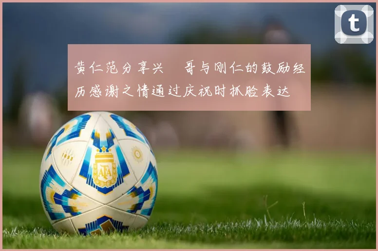 黄仁范分享兴慜哥与刚仁的鼓励经历感谢之情通过庆祝时抓脸表达