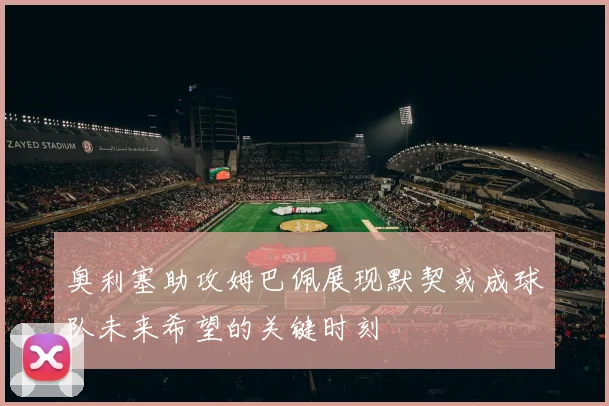 奥利塞助攻姆巴佩展现默契或成球队未来希望的关键时刻