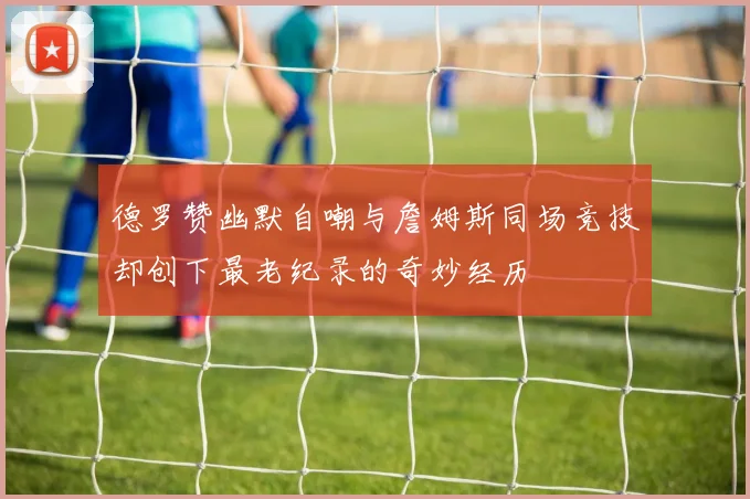 德罗赞幽默自嘲与詹姆斯同场竞技却创下最老纪录的奇妙经历
