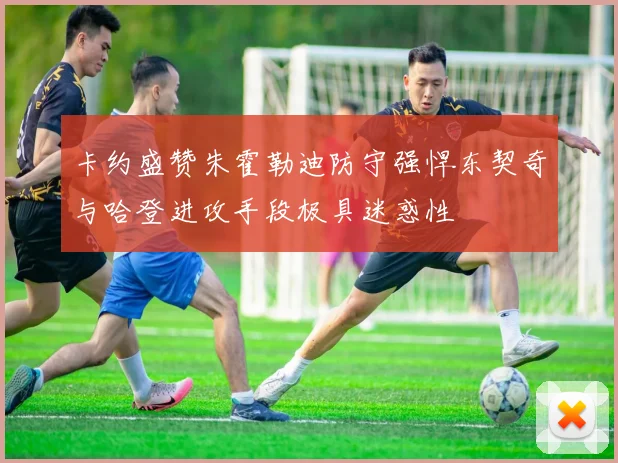 卡约盛赞朱霍勒迪防守强悍东契奇与哈登进攻手段极具迷惑性