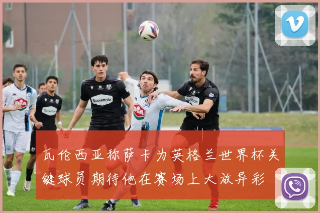 瓦伦西亚称萨卡为英格兰世界杯关键球员期待他在赛场上大放异彩