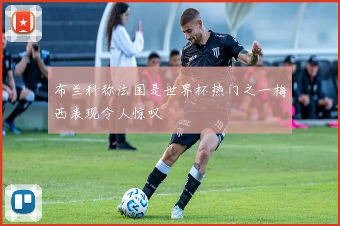 布兰科称法国是世界杯热门之一梅西表现令人惊叹