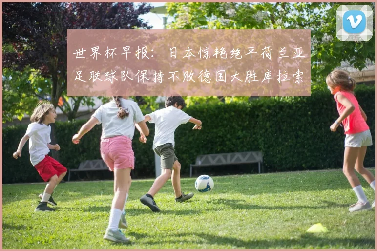 世界杯早报：日本惊艳绝平荷兰亚足联球队保持不败德国大胜库拉索