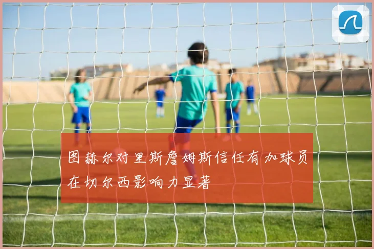 图赫尔对里斯詹姆斯信任有加球员在切尔西影响力显著
