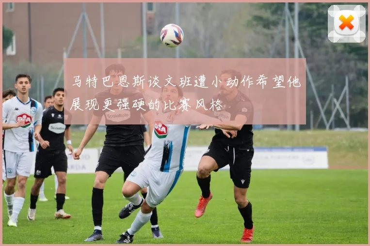 马特巴恩斯谈文班遭小动作希望他展现更强硬的比赛风格