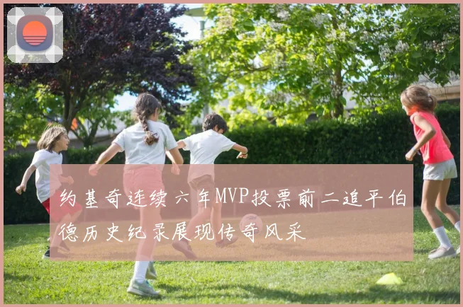 约基奇连续六年MVP投票前二追平伯德历史纪录展现传奇风采
