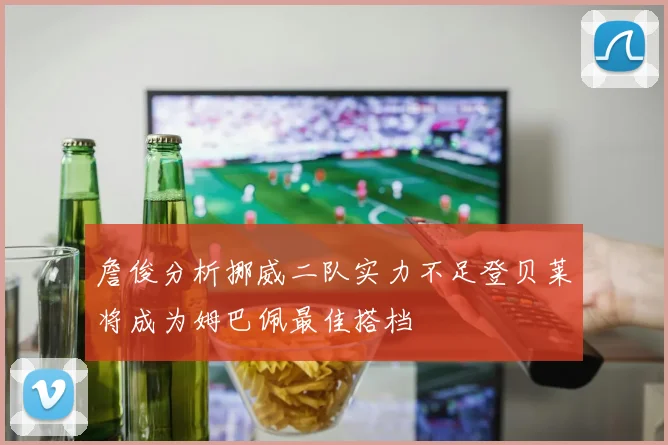 詹俊分析挪威二队实力不足登贝莱将成为姆巴佩最佳搭档