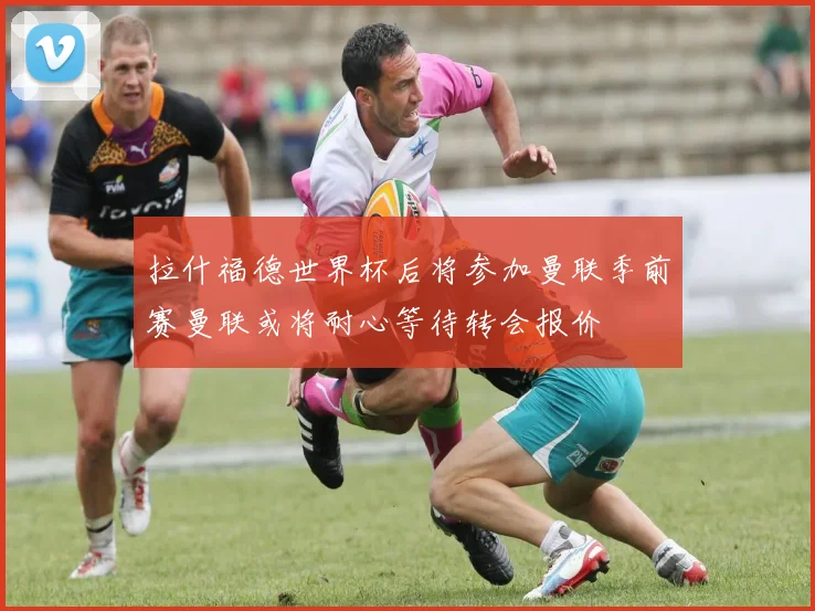 拉什福德世界杯后将参加曼联季前赛曼联或将耐心等待转会报价